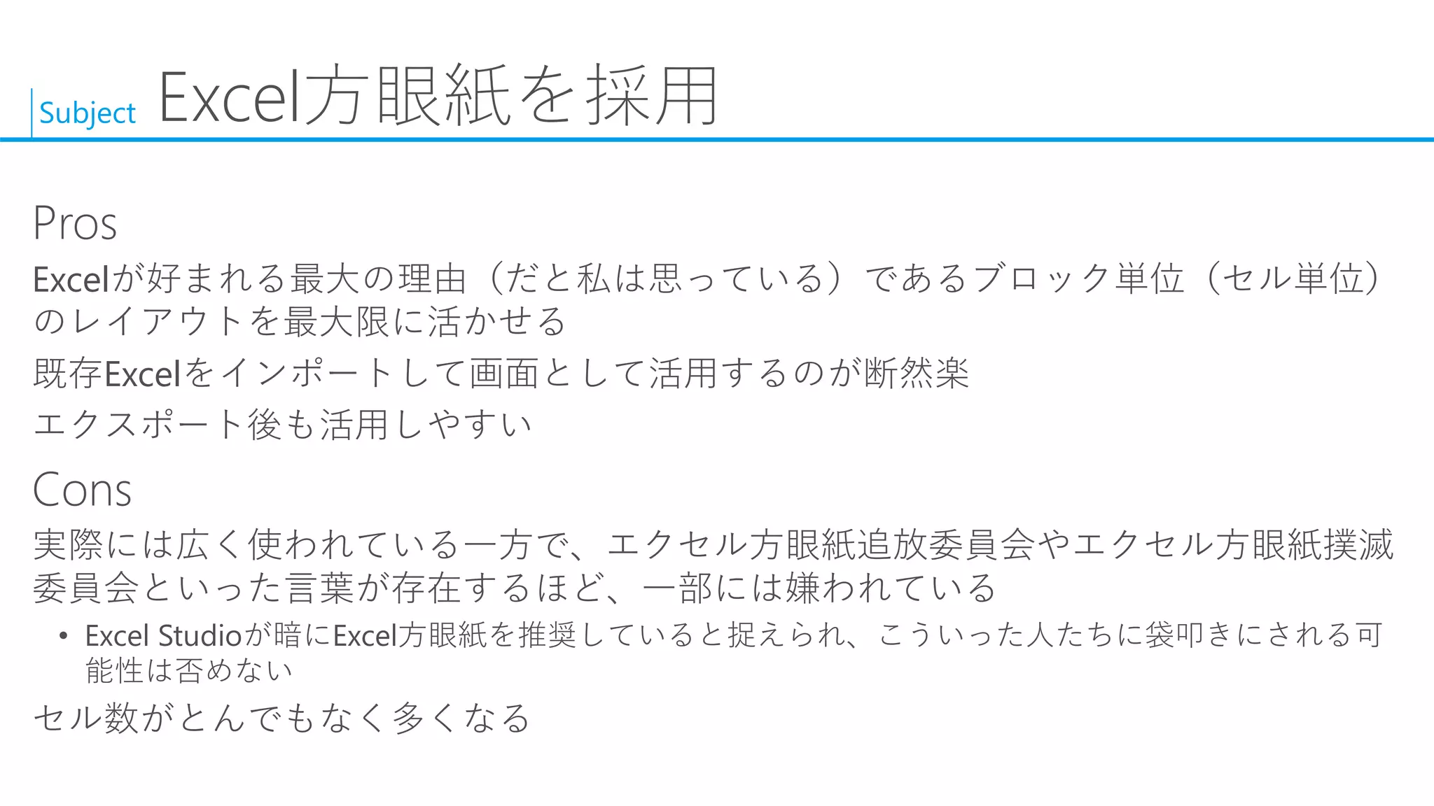 Subject 
Excel方眼紙を採用 
Pros 
Excelが好まれる最大の理由（だと私は思っている）であるブロック単位（セル単位） のレイアウトを最大限に活かせる 
既存Excelをインポートして画面として活用するのが断然楽 
エクスポート後も活用しやすい 
Cons 
実際には広く使われている一方で、エクセル方眼紙追放委員会やエクセル方眼紙撲滅 委員会といった言葉が存在するほど、一部には嫌われている 
•Excel Studioが暗にExcel方眼紙を推奨していると捉えられ、こういった人たちに袋叩きにされる可 能性は否めない 
セル数がとんでもなく多くなる  