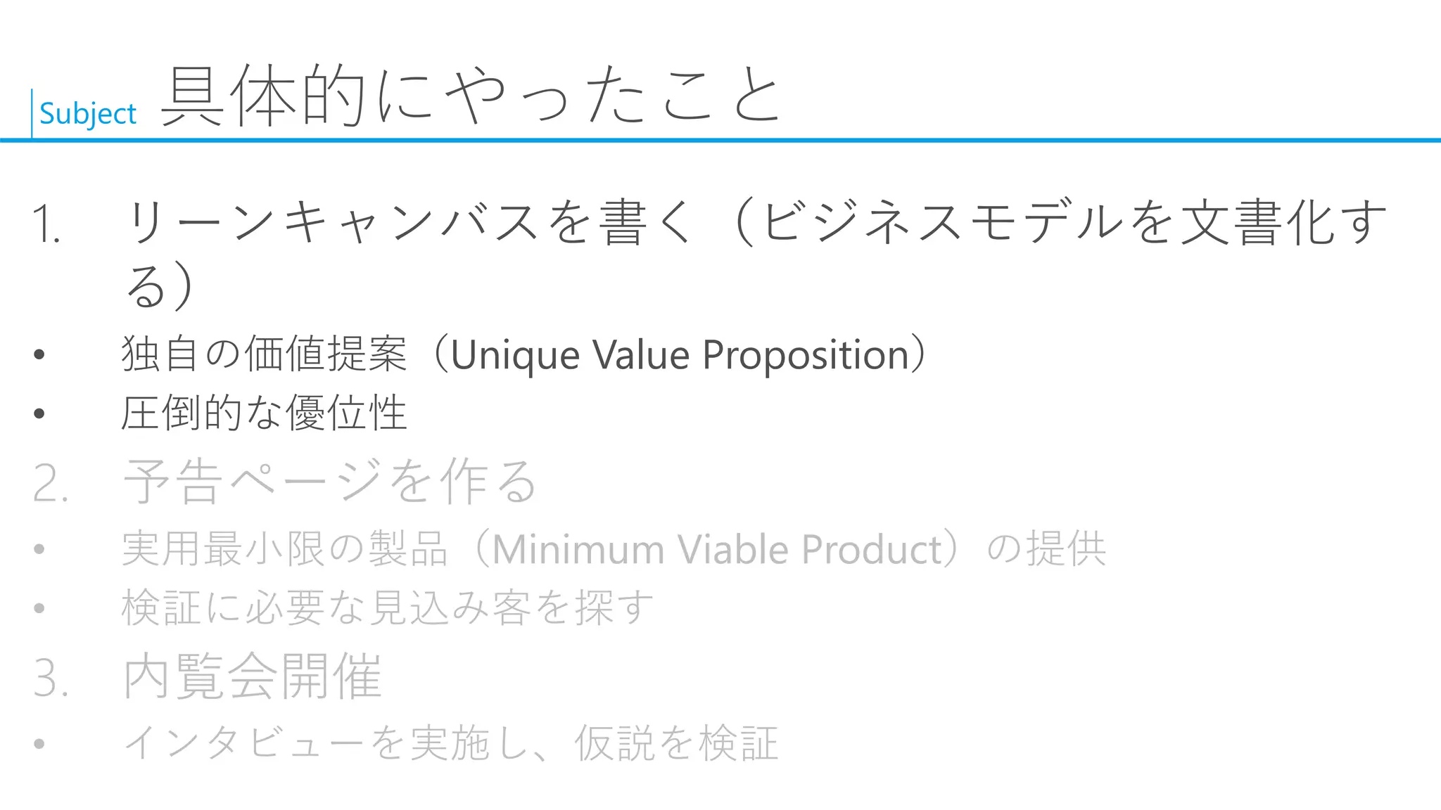 Subject 
具体的にやったこと 
1.リーンキャンバスを書く（ビジネスモデルを文書化す る） 
•独自の価値提案（Unique Value Proposition） 
•圧倒的な優位性 
2.予告ページを作る 
•実用最小限の製品（Minimum Viable Product）の提供 
•検証に必要な見込み客を探す 
3.内覧会開催 
•インタビューを実施し、仮説を検証  