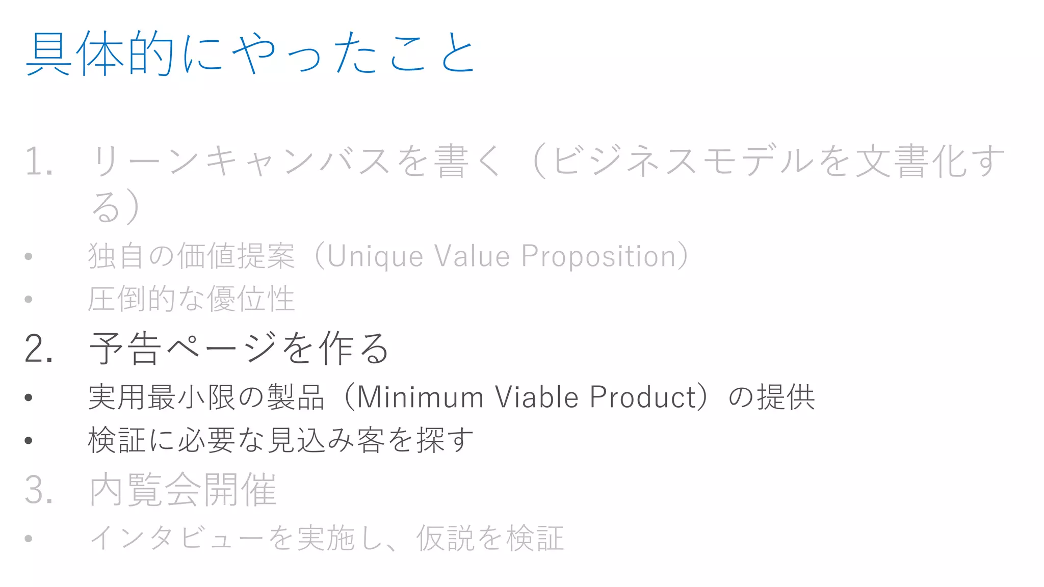 具体的にやったこと 
1.リーンキャンバスを書く（ビジネスモデルを文書化す る） 
•独自の価値提案（Unique Value Proposition） 
•圧倒的な優位性 
2.予告ページを作る 
•実用最小限の製品（Minimum Viable Product）の提供 
•検証に必要な見込み客を探す 
3.内覧会開催 
•インタビューを実施し、仮説を検証  
