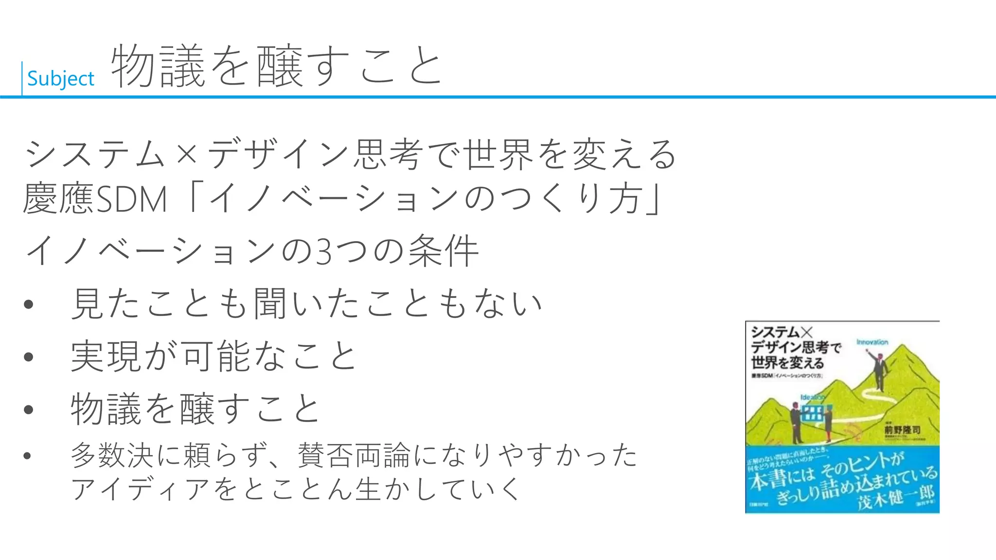 Subject 
物議を醸すこと 
システム×デザイン思考で世界を変える 慶應SDM「イノベーションのつくり方」 
イノベーションの3つの条件 
•見たことも聞いたこともない 
•実現が可能なこと 
•物議を醸すこと 
•多数決に頼らず、賛否両論になりやすかった アイディアをとことん生かしていく  
