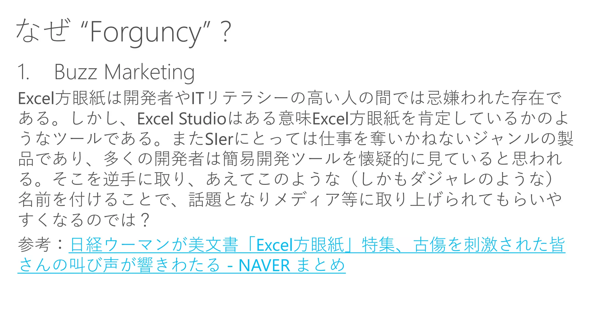 なぜ“Forguncy” ? 
1.Buzz Marketing 
Excel方眼紙は開発者やITリテラシーの高い人の間では忌嫌われた存在で ある。しかし、Excel Studioはある意味Excel方眼紙を肯定しているかのよ うなツールである。またSIerにとっては仕事を奪いかねないジャンルの製 品であり、多くの開発者は簡易開発ツールを懐疑的に見ていると思われ る。そこを逆手に取り、あえてこのような（しかもダジャレのような） 名前を付けることで、話題となりメディア等に取り上げられてもらいや すくなるのでは？ 
参考：日経ウーマンが美文書「Excel方眼紙」特集、古傷を刺激された皆 さんの叫び声が響きわたる-NAVER まとめ  