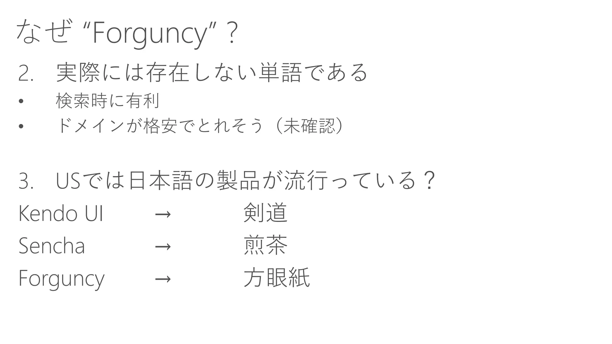 なぜ“Forguncy” ? 
2.実際には存在しない単語である 
•検索時に有利 
•ドメインが格安でとれそう（未確認） 
3.USでは日本語の製品が流行っている？ 
Kendo UI→剣道 
Sencha→煎茶 
Forguncy→方眼紙  