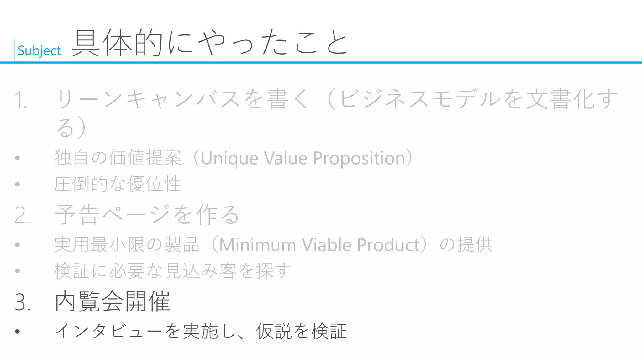 Subject 
具体的にやったこと 
1.リーンキャンバスを書く（ビジネスモデルを文書化す る） 
•独自の価値提案（Unique Value Proposition） 
•圧倒的な優位性 
2.予告ページを作る 
•実用最小限の製品（Minimum Viable Product）の提供 
•検証に必要な見込み客を探す 
3.内覧会開催 
•インタビューを実施し、仮説を検証  