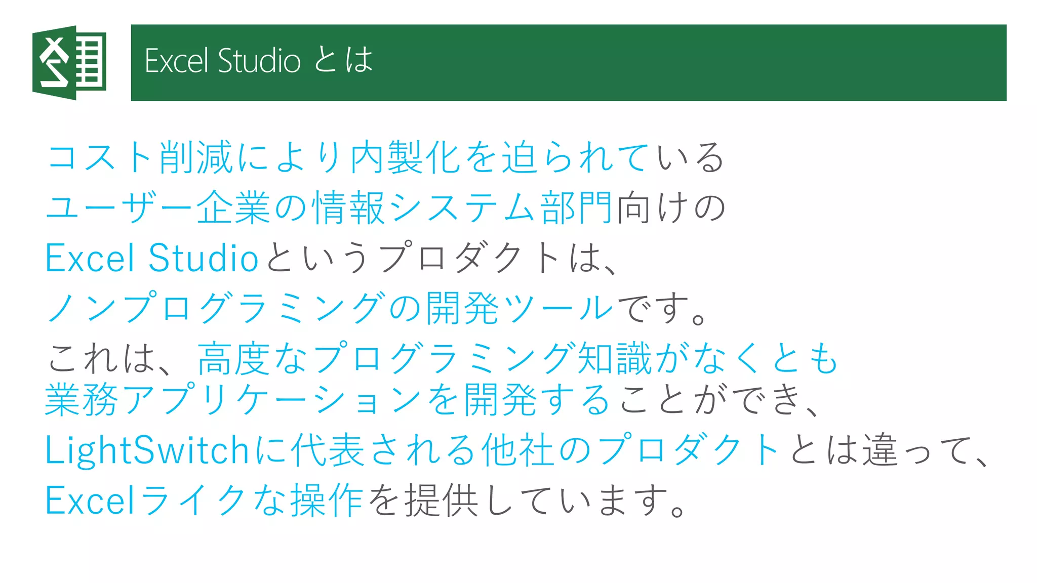 Excel Studio とは 
コスト削減により内製化を迫られている 
ユーザー企業の情報システム部門向けの 
Excel Studioというプロダクトは、 
ノンプログラミングの開発ツールです。 
これは、高度なプログラミング知識がなくとも 業務アプリケーションを開発することができ、 
LightSwitchに代表される他社のプロダクトとは違って、 
Excelライクな操作を提供しています。  