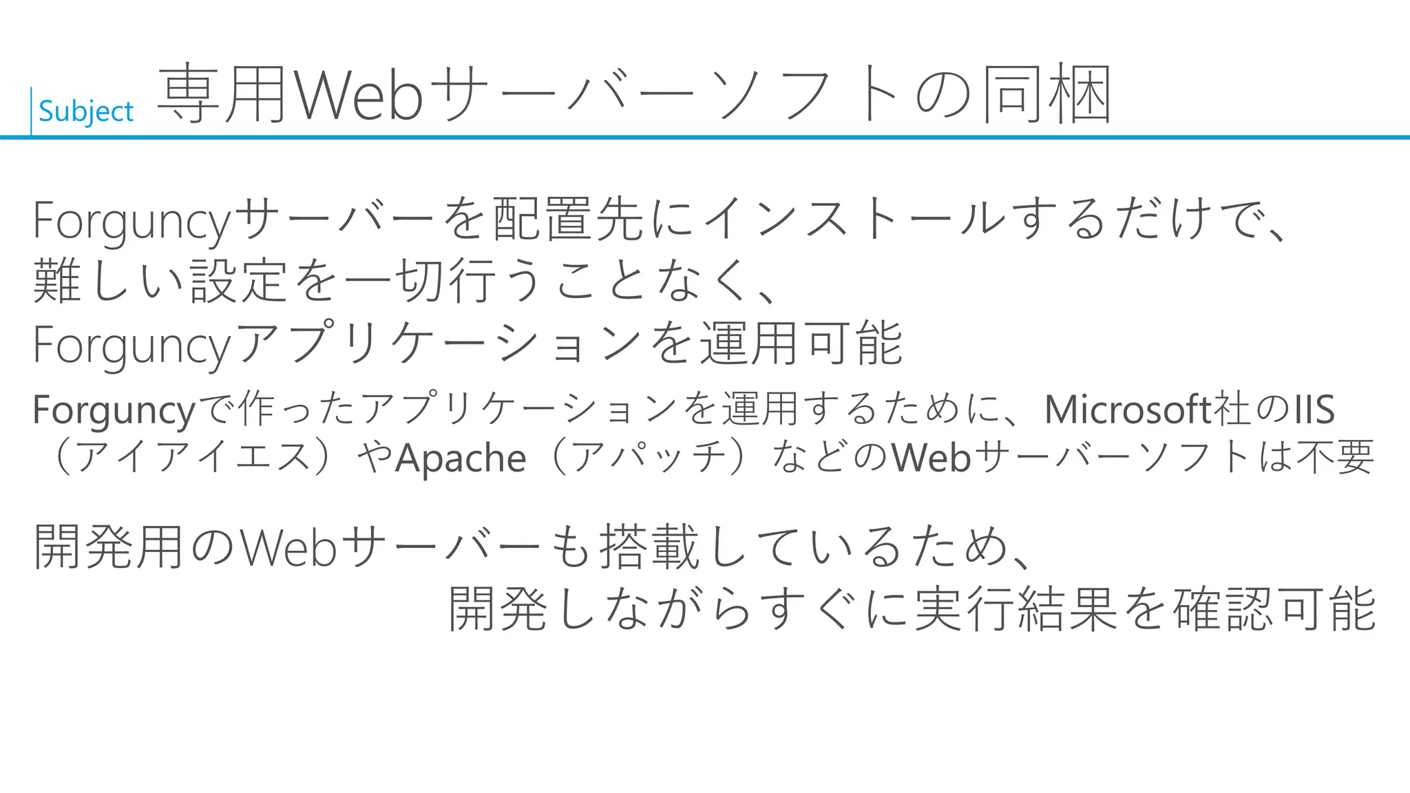 Subject 
専用Webサーバーソフトの同梱 
Forguncyサーバーを配置先にインストールするだけで、 難しい設定を一切行うことなく、 Forguncyアプリケーションを運用可能 
Forguncyで作ったアプリケーションを運用するために、Microsoft社のIIS（アイアイエス）やApache（アパッチ）などのWebサーバーソフトは不要 
開発用のWebサーバーも搭載しているため、 開発しながらすぐに実行結果を確認可能  