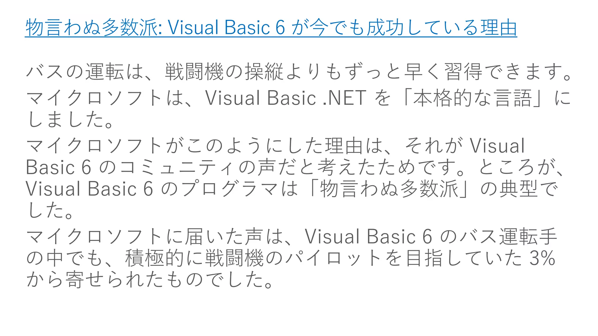 物言わぬ多数派: Visual Basic 6 が今でも成功している理由 
バスの運転は、戦闘機の操縦よりもずっと早く習得できます。 
マイクロソフトは、Visual Basic .NET を「本格的な言語」に しました。 
マイクロソフトがこのようにした理由は、それがVisual Basic 6 のコミュニティの声だと考えたためです。ところが、 Visual Basic 6 のプログラマは「物言わぬ多数派」の典型で した。 
マイクロソフトに届いた声は、Visual Basic 6 のバス運転手 の中でも、積極的に戦闘機のパイロットを目指していた3% から寄せられたものでした。  