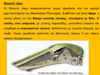 Θολωτοί τάφοι
Οι θολωτοί τάφοι συγκαταλέγονται χωρίς αμφιβολία στα πιο λαμπρά
αρχιτεκτονήματα του Μυκηναϊκού Πολιτισμού. Διαθέτουν και αυτοί δρόμο, ο
οποίος οδηγεί σε ένα θάλαμο κυκλικής κάτοψης, στεγασμένο με θόλο. Η
είσοδος είναι μνημειακή, με χτιστές παραστάδες, μονολιθικά ανώφλια και
υπέρθυρα με ανακουφιστικό τρίγωνο. Καλύπτονται με τεχνητή επίχωση, τον
τύμβο. Χωρίς αμφιβολία πρόκειται για βασιλικούς τάφους ή για τάφους
υψηλών αξιωματούχων.
Ο θολωτός τάφος ‘του Ατρέα’ στις Μυκήνες
 