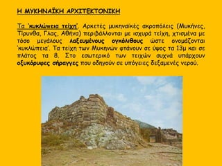 Η ΜΥΚΗΝΑΪΚΗ ΑΡΧΙΤΕΚΤΟΝΙΚΗ
Τα ‘κυκλώπεια τείχη’. Αρκετές μυκηναϊκές ακροπόλεις (Μυκήνες,
Τίρυνθα, Γλας, Αθήνα) περιβάλλονται με ισχυρά τείχη, χτισμένα με
τόσο μεγάλους λαξευμένους ογκόλιθους ώστε ονομάζονται
‘κυκλώπεια’. Τα τείχη των Μυκηνών φτάνουν σε ύψος τα 13μ και σε
πλάτος τα 8. Στο εσωτερικό των τειχών συχνά υπάρχουν
οξυκόρυφες σήραγγες που οδηγούν σε υπόγειες δεξαμενές νερού.
 