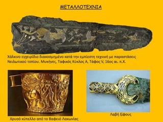 ΜΕΤΑΛΛΟΤΕΧΝΙΑ
Χάλκινo εγχειρίδιo διακοσμημένo κατά την εμπίεστη τεχνική με παραστάσεις
Νειλωτικού τοπίου. Μυκήνες, Ταφικός Κύκλος Α, Τάφος V, 16ος αι. π.Χ.
Λαβή ξίφους
Χρυσό κύπελλο από το Βαφειό Λακωνίας
 