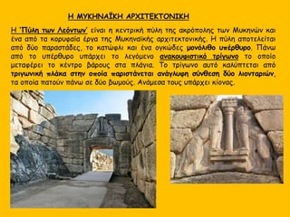 Η ‘Πύλη των Λεόντων’ είναι η κεντρική πύλη της ακρόπολης των Μυκηνών και
ένα από τα κορυφαία έργα της Μυκηναϊκής αρχιτεκτονικής. Η πύλη αποτελείται
από δύο παραστάδες, το κατώφλι και ένα ογκώδες μονόλιθο υπέρθυρο. Πάνω
από το υπέρθυρο υπάρχει το λεγόμενο ανακουφιστικό τρίγωνο το οποίο
μεταφέρει το κέντρο βάρους στα πλάγια. Το τρίγωνο αυτό καλύπτεται από
τριγωνική πλάκα στην οποία παριστάνεται ανάγλυφη σύνθεση δύο λιονταριών,
τα οποία πατούν πάνω σε δύο βωμούς. Ανάμεσα τους υπάρχει κίονας.
Η ΜΥΚΗΝΑΪΚΗ ΑΡΧΙΤΕΚΤΟΝΙΚΗ
 