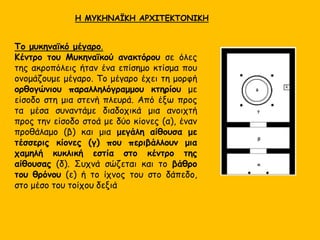 Το μυκηναϊκό μέγαρο.
Κέντρο του Μυκηναϊκού ανακτόρου σε όλες
της ακροπόλεις ήταν ένα επίσημο κτίσμα που
ονομάζουμε μέγαρο. Το μέγαρο έχει τη μορφή
ορθογώνιου παραλληλόγραμμου κτηρίου με
είσοδο στη μια στενή πλευρά. Από έξω προς
τα μέσα συναντάμε διαδοχικά μια ανοιχτή
προς την είσοδο στοά με δύο κίονες (α), έναν
προθάλαμο (β) και μια μεγάλη αίθουσα με
τέσσερις κίονες (γ) που περιβάλλουν μια
χαμηλή κυκλική εστία στο κέντρο της
αίθουσας (δ). Συχνά σώζεται και το βάθρο
του θρόνου (ε) ή το ίχνος του στο δάπεδο,
στο μέσο του τοίχου δεξιά
Η ΜΥΚΗΝΑΪΚΗ ΑΡΧΙΤΕΚΤΟΝΙΚΗ
 