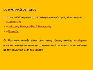 ΟΙ ΜΥΚΗΝΑΪΚΟΙ ΤΑΦΟΙ
Στη μυκηναϊκή ταφική αρχιτεκτονική κυριαρχούν τρεις τύποι τάφων:
 ο λακκοειδής,
 ο λαξευτός θαλαμοειδής ή θαλαμωτός
 ο θολωτός.
Οι Μυκηναίοι τοποθετούσαν μέσα στους τάφους πλούσια κτερίσματα
συνήθως κοσμήματα, όπλα και χρηστικά σκεύη που ήταν πάντα ανάλογα
με την κοινωνική θέση του νεκρού.
 