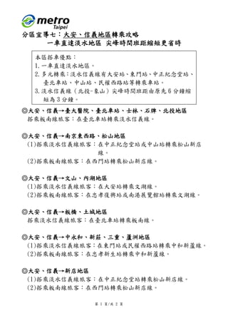 第 1 頁/共 2 頁
分區宣導七：大安、信義地區轉乘攻略
一車直達淡水地區 尖峰時間班距縮短更省時
◎大安、信義→臺大醫院、臺北車站、士林、石牌、北投地區
搭乘板南線旅客：在臺北車站轉乘淡水信義線。
◎大安、信義→南京東西路、松山地區
(1)搭乘淡水信義線旅客：在中正紀念堂站或中山站轉乘松山新店
線。
(2)搭乘板南線旅客：在西門站轉乘松山新店線。
◎大安、信義→文山、內湖地區
(1)搭乘淡水信義線旅客：在大安站轉乘文湖線。
(2)搭乘板南線旅客：在忠孝復興站或南港展覽館站轉乘文湖線。
◎大安、信義→板橋、土城地區
搭乘淡水信義線旅客：在臺北車站轉乘板南線。
◎大安、信義→中永和、新莊、三重、蘆洲地區
(1)搭乘淡水信義線旅客：在東門站或民權西路站轉乘中和新蘆線。
(2)搭乘板南線旅客：在忠孝新生站轉乘中和新蘆線。
◎大安、信義→新店地區
(1)搭乘淡水信義線旅客：在中正紀念堂站轉乘松山新店線。
(2)搭乘板南線旅客：在西門站轉乘松山新店線。
本區搭車優點：
1.一車直達淡水地區。
2.多元轉乘：淡水信義線有大安站、東門站、中正紀念堂站、
臺北車站、中山站、民權西路站等轉乘車站。
3.淡水信義線（北投-象山）尖峰時間班距由原先 6 分鐘縮
短為 3 分鐘。
 