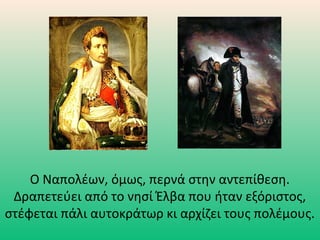 Ο Ναπολέων, όμως, περνά στην αντεπίθεση.
Δραπετεύει από το νησί Έλβα που ήταν εξόριστος,
στέφεται πάλι αυτοκράτωρ κι αρχίζει τους πολέμους.
 