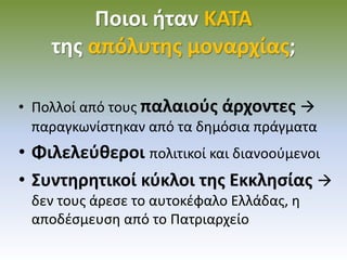 Ποιοι ήταν ΚΑΤΑ
της απόλυτης μοναρχίας;
• Πολλοί από τους παλαιούς άρχοντες 
παραγκωνίστηκαν από τα δημόσια πράγματα
• Φιλελεύθεροι πολιτικοί και διανοούμενοι
• Συντηρητικοί κύκλοι της Εκκλησίας 
δεν τους άρεσε το αυτοκέφαλο Ελλάδας, η
αποδέσμευση από το Πατριαρχείο
 