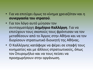 • Για να επιτύχει όμως το κίνημα χρειαζόταν και η
συνεργασία του στρατού.
• Για τον λόγο αυτό μύησαν τον
συνταγματάρχη Δημήτριο Καλλέργη. Για να
επιτύχουν τους σκοπούς τους φρόντισαν να τον
μεταθέσουν από το Άργος στην Αθήνα και να τον
διορίσουν στρατιωτικό διοικητή της Αθήνας.
• Ο Καλλέργης κατάφερε να φέρει σε επαφή τους
κινηματίες και με άλλους στρατιωτικούς, όπως
τον Σπυρομήλιο και να τους πείσει να
προσχωρήσουν στην οργάνωση.
 