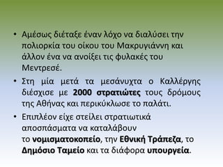 • Αμέσως διέταξε έναν λόχο να διαλύσει την
πολιορκία του οίκου του Μακρυγιάννη και
άλλον ένα να ανοίξει τις φυλακές του
Μεντρεσέ.
• Στη μία μετά τα μεσάνυχτα ο Καλλέργης
διέσχισε με 2000 στρατιώτες τους δρόμους
της Αθήνας και περικύκλωσε το παλάτι.
• Επιπλέον είχε στείλει στρατιωτικά
αποσπάσματα να καταλάβουν
το νομισματοκοπείο, την Εθνική Τράπεζα, το
Δημόσιο Ταμείο και τα διάφορα υπουργεία.
 