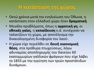 Η κατάσταση της χώρας
• Οκτώ χρόνια μετά την ενηλικίωση του Όθωνα, η
κατάσταση στον ελλαδικό χώρο ήταν δραματική.
• Μεγάλα προβλήματα, όπως η αγροτική γη, οι
εθνικές γαίες, η εκπαίδευση κ.ά. συνέχισαν να
ταλανίζουν τη χώρα, με αποτέλεσμα την
δικαιολογημένη δυσφορία του λαού.
• Η χώρα είχε περιέλθει σε δεινή οικονομική
θέση, στα πρόθυρα πτωχεύσεως, λόγω
αδυναμίας αποπληρωμής του δανείου 60
εκατομμυρίων γαλλικών φράγκων που είχε λάβει
το 1833 με την εγγύηση των τριών προστάτιδων
δυνάμεων.
 