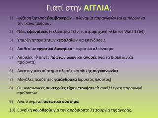 Γιατί στην ΑΓΓΛΙΑ;
1) Αύξηση ζήτησης βαμβακερών – αδυναμία παραγωγών και εμπόρων να
την ικανοποιήσουν
2) Νέες εφευρέσεις («κλώστρια Τζένη», ατμομηχανή James Watt 1764)
3) Ύπαρξη απαραίτητων κεφαλαίων για επενδύσεις
4) Διαθέσιμο εργατικό δυναμικό – αγροτικό πλεόνασμα
5) Αποικίες  πηγές πρώτων υλών και αγορές (για τα βιομηχανικά
προϊόντα)
6) Ανεπτυγμένο σύστημα πλωτής και οδικής συγκοινωνίας
7) Μεγάλες ποσότητες γαιάνθρακα (ορυκτός πλούτος)
8) Οι μεσαιωνικές συντεχνίες είχαν ατονήσει  ανεξέλεγκτη παραγωγή
προϊόντων
9) Αναπτυγμενο πιστωτικό σύστημα
10) Ευνοϊκή νομοθεσία για την απρόσκοπτη λειτουργία της αγοράς.
 