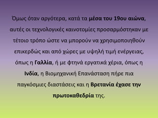 Όμως όταν αργότερα, κατά τα μέσα του 19ου αιώνα,
αυτές οι τεχνολογικές καινοτομίες προσαρμόστηκαν με
τέτοιο τρόπο ώστε να μπορούν να χρησιμοποιηθούν
επικερδώς και από χώρες με υψηλή τιμή ενέργειας,
όπως η Γαλλία, ή με φτηνά εργατικά χέρια, όπως η
Ινδία, η Βιομηχανική Επανάσταση πήρε πια
παγκόσμιες διαστάσεις και η Βρετανία έχασε την
πρωτοκαθεδρία της.
 