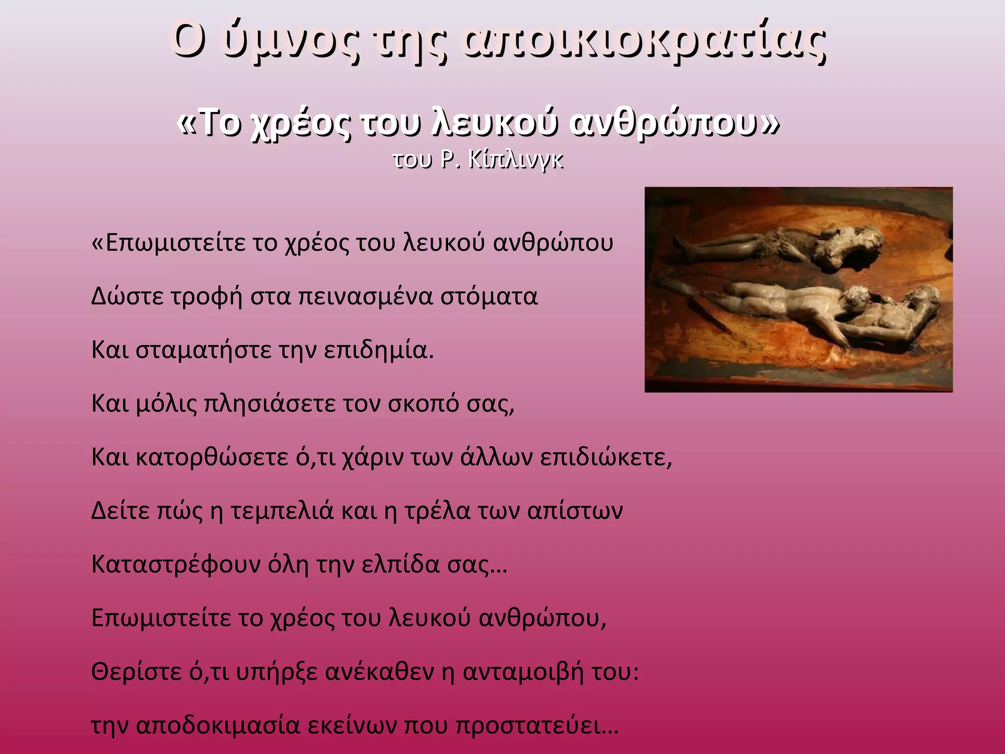 Ο ύμνος της αποικιοκρατίαςΟ ύμνος της αποικιοκρατίας
«Το χρέος του λευκού ανθρώπου»«Το χρέος του λευκού ανθρώπου»
του Ρ. Κίπλινγκτου Ρ. Κίπλινγκ
«Επωμιστείτε το χρέος του λευκού ανθρώπου
Δώστε τροφή στα πεινασμένα στόματα
Και σταματήστε την επιδημία.
Και μόλις πλησιάσετε τον σκοπό σας,
Και κατορθώσετε ό,τι χάριν των άλλων επιδιώκετε,
Δείτε πώς η τεμπελιά και η τρέλα των απίστων
Καταστρέφουν όλη την ελπίδα σας…
Επωμιστείτε το χρέος του λευκού ανθρώπου,
Θερίστε ό,τι υπήρξε ανέκαθεν η ανταμοιβή του:
την αποδοκιμασία εκείνων που προστατεύει…
 