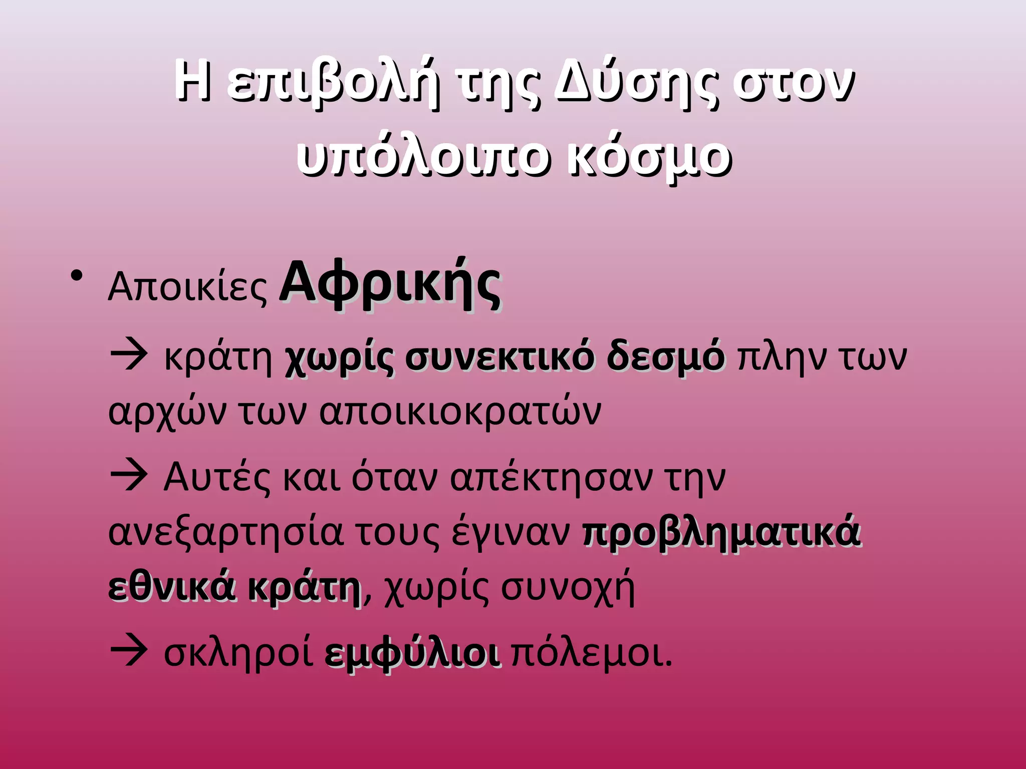 Η επιβολή της Δύσης στονΗ επιβολή της Δύσης στον
υπόλοιπο κόσμουπόλοιπο κόσμο
• Αποικίες ΑφρικήςΑφρικής
 κράτη χωρίς συνεκτικό δεσμόχωρίς συνεκτικό δεσμό πλην των
αρχών των αποικιοκρατών
 Αυτές και όταν απέκτησαν την
ανεξαρτησία τους έγιναν προβληματικάπροβληματικά
εθνικά κράτηεθνικά κράτη, χωρίς συνοχή
 σκληροί εμφύλιοιεμφύλιοι πόλεμοι.
 