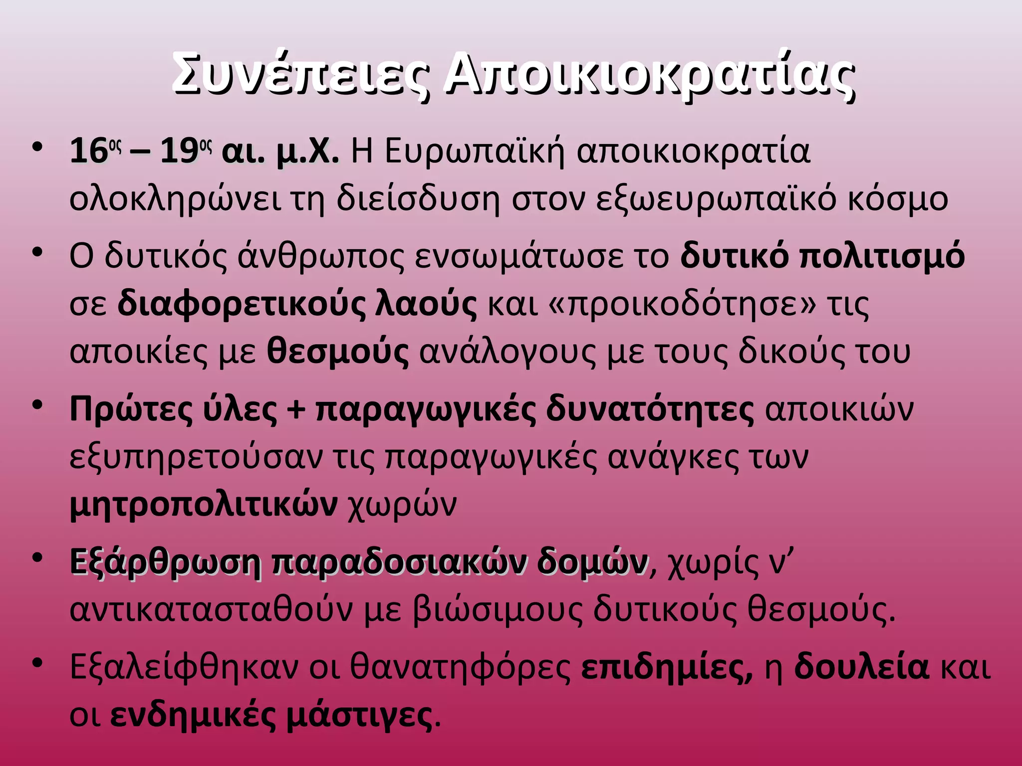 Συνέπειες ΑποικιοκρατίαςΣυνέπειες Αποικιοκρατίας
• 1616οςος
– 19– 19οςος
αι. μ.Χ.αι. μ.Χ. Η Ευρωπαϊκή αποικιοκρατία
ολοκληρώνει τη διείσδυση στον εξωευρωπαϊκό κόσμο
• Ο δυτικός άνθρωπος ενσωμάτωσε το δυτικό πολιτισμό
σε διαφορετικούς λαούς και «προικοδότησε» τις
αποικίες με θεσμούς ανάλογους με τους δικούς του
• Πρώτες ύλες + παραγωγικές δυνατότητες αποικιών
εξυπηρετούσαν τις παραγωγικές ανάγκες των
μητροπολιτικών χωρών
• Εξάρθρωση παραδοσιακών δομώνΕξάρθρωση παραδοσιακών δομών, χωρίς ν’
αντικατασταθούν με βιώσιμους δυτικούς θεσμούς.
• Εξαλείφθηκαν οι θανατηφόρες επιδημίες, η δουλεία και
οι ενδημικές μάστιγες.
 