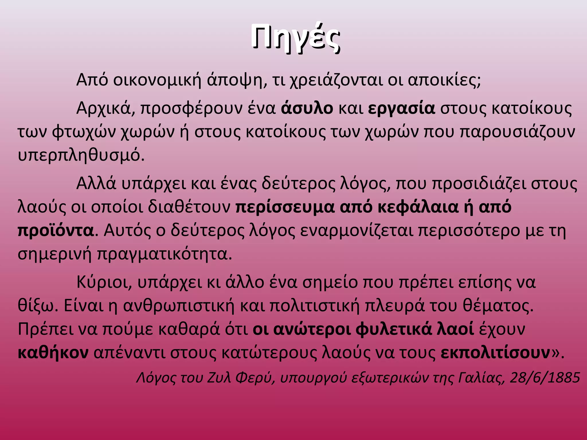 ΠηγέςΠηγές
Από οικονομική άποψη, τι χρειάζονται οι αποικίες;
Αρχικά, προσφέρουν ένα άσυλο και εργασία στους κατοίκους
των φτωχών χωρών ή στους κατοίκους των χωρών που παρουσιάζουν
υπερπληθυσμό.
Αλλά υπάρχει και ένας δεύτερος λόγος, που προσιδιάζει στους
λαούς οι οποίοι διαθέτουν περίσσευμα από κεφάλαια ή από
προϊόντα. Αυτός ο δεύτερος λόγος εναρμονίζεται περισσότερο με τη
σημερινή πραγματικότητα.
Κύριοι, υπάρχει κι άλλο ένα σημείο που πρέπει επίσης να
θίξω. Είναι η ανθρωπιστική και πολιτιστική πλευρά του θέματος.
Πρέπει να πούμε καθαρά ότι οι ανώτεροι φυλετικά λαοί έχουν
καθήκον απέναντι στους κατώτερους λαούς να τους εκπολιτίσουν».
Λόγος του Ζυλ Φερύ, υπουργού εξωτερικών της Γαλίας, 28/6/1885
 