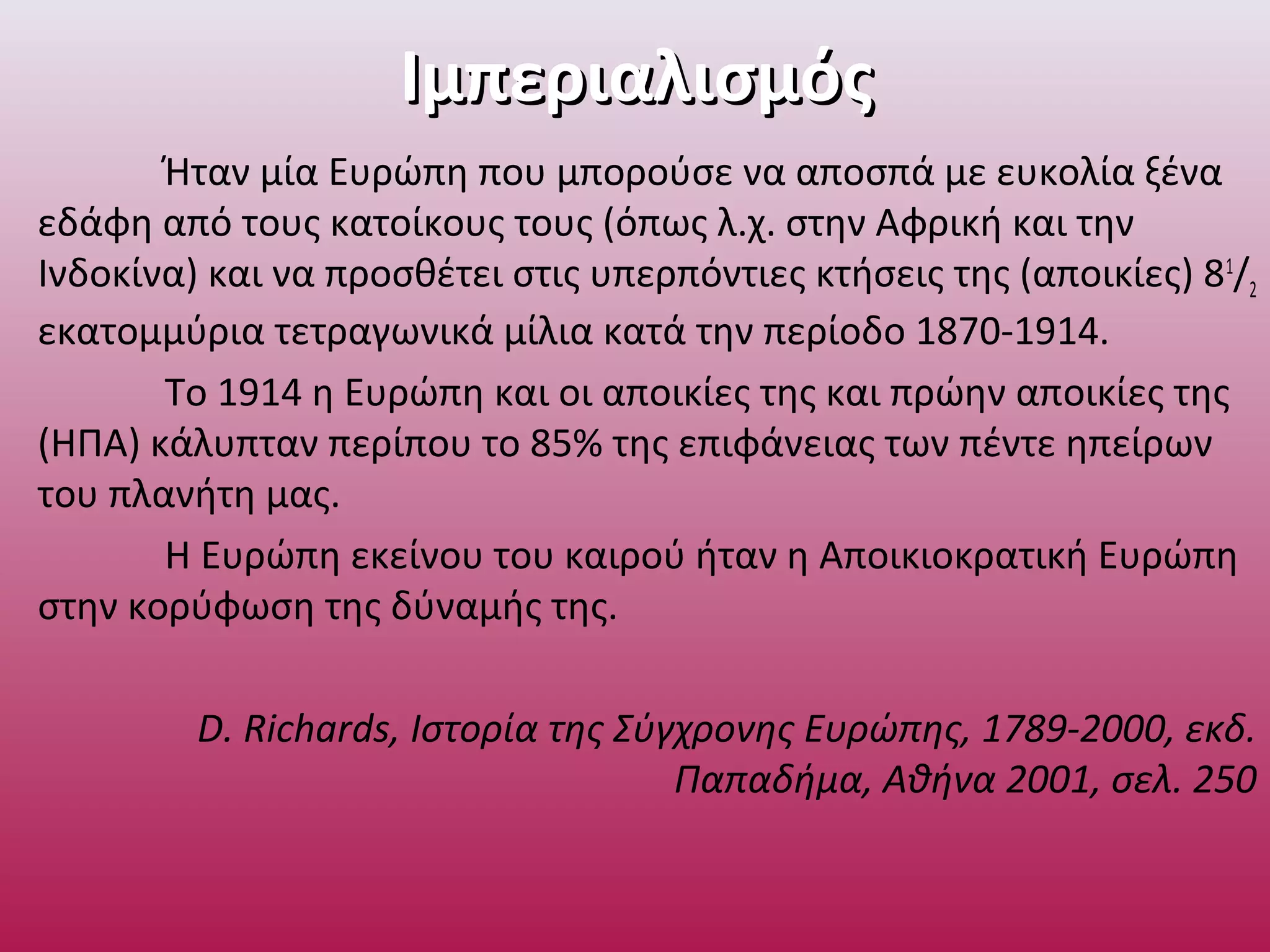 ΙμπεριαλισμόςΙμπεριαλισμός
Ήταν μία Ευρώπη που μπορούσε να αποσπά με ευκολία ξένα
εδάφη από τους κατοίκους τους (όπως λ.χ. στην Αφρική και την
Ινδοκίνα) και να προσθέτει στις υπερπόντιες κτήσεις της (αποικίες) 81
/2
εκατομμύρια τετραγωνικά μίλια κατά την περίοδο 1870-1914.
Το 1914 η Ευρώπη και οι αποικίες της και πρώην αποικίες της
(ΗΠΑ) κάλυπταν περίπου το 85% της επιφάνειας των πέντε ηπείρων
του πλανήτη μας.
Η Ευρώπη εκείνου του καιρού ήταν η Αποικιοκρατική Ευρώπη
στην κορύφωση της δύναμής της.
D. Richards, Ιστορία της Σύγχρονης Ευρώπης, 1789-2000, εκδ.
Παπαδήμα, Αθήνα 2001, σελ. 250
 