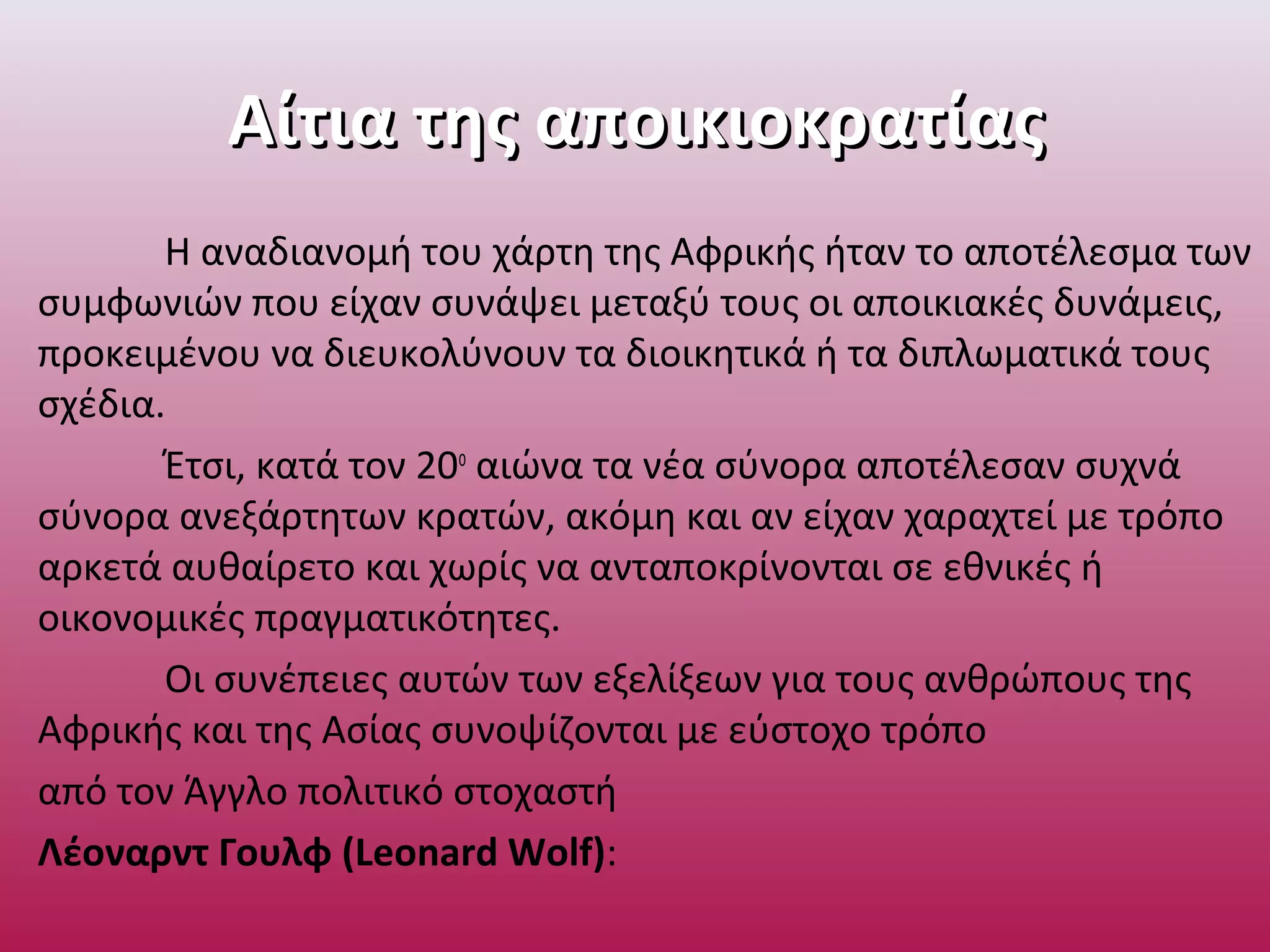 Αίτια της αποικιοκρατίαςΑίτια της αποικιοκρατίας
Η αναδιανομή του χάρτη της Αφρικής ήταν το αποτέλεσμα των
συμφωνιών που είχαν συνάψει μεταξύ τους οι αποικιακές δυνάμεις,
προκειμένου να διευκολύνουν τα διοικητικά ή τα διπλωματικά τους
σχέδια.
Έτσι, κατά τον 20ο
αιώνα τα νέα σύνορα αποτέλεσαν συχνά
σύνορα ανεξάρτητων κρατών, ακόμη και αν είχαν χαραχτεί με τρόπο
αρκετά αυθαίρετο και χωρίς να ανταποκρίνονται σε εθνικές ή
οικονομικές πραγματικότητες.
Οι συνέπειες αυτών των εξελίξεων για τους ανθρώπους της
Αφρικής και της Ασίας συνοψίζονται με εύστοχο τρόπο
από τον Άγγλο πολιτικό στοχαστή
Λέοναρντ Γουλφ (Leonard Wolf):
 