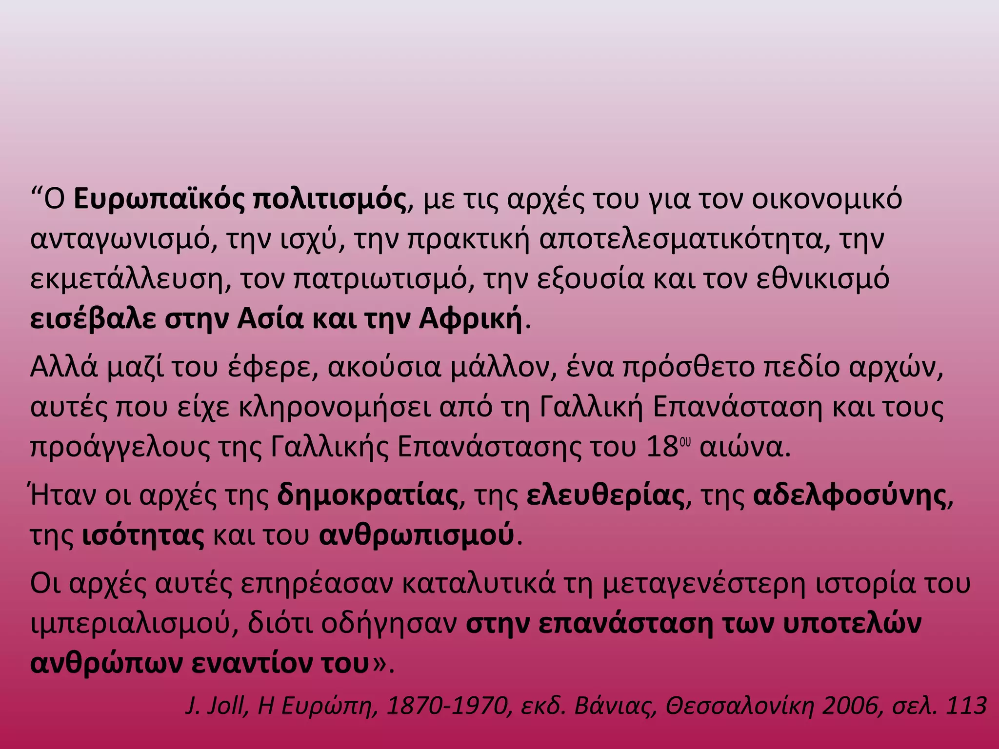 “Ο Ευρωπαϊκός πολιτισμός, με τις αρχές του για τον οικονομικό
ανταγωνισμό, την ισχύ, την πρακτική αποτελεσματικότητα, την
εκμετάλλευση, τον πατριωτισμό, την εξουσία και τον εθνικισμό
εισέβαλε στην Ασία και την Αφρική.
Αλλά μαζί του έφερε, ακούσια μάλλον, ένα πρόσθετο πεδίο αρχών,
αυτές που είχε κληρονομήσει από τη Γαλλική Επανάσταση και τους
προάγγελους της Γαλλικής Επανάστασης του 18ου
αιώνα.
Ήταν οι αρχές της δημοκρατίας, της ελευθερίας, της αδελφοσύνης,
της ισότητας και του ανθρωπισμού.
Οι αρχές αυτές επηρέασαν καταλυτικά τη μεταγενέστερη ιστορία του
ιμπεριαλισμού, διότι οδήγησαν στην επανάσταση των υποτελών
ανθρώπων εναντίον του».
J. Joll, Η Ευρώπη, 1870-1970, εκδ. Βάνιας, Θεσσαλονίκη 2006, σελ. 113
 