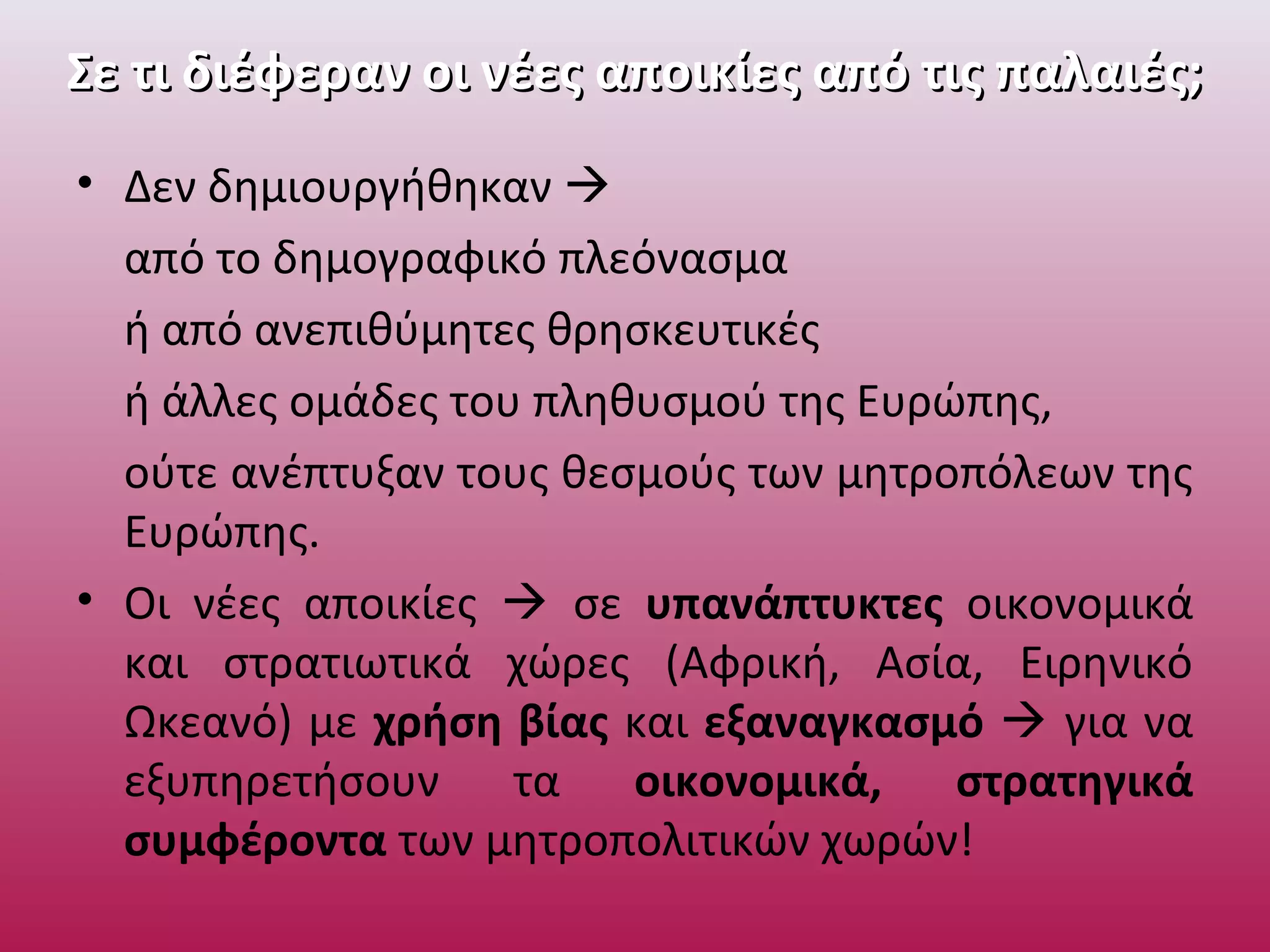 Σε τι διέφεραν οι νέες αποικίες από τις παλαιές;Σε τι διέφεραν οι νέες αποικίες από τις παλαιές;
• Δεν δημιουργήθηκαν 
από το δημογραφικό πλεόνασμα
ή από ανεπιθύμητες θρησκευτικές
ή άλλες ομάδες του πληθυσμού της Ευρώπης,
ούτε ανέπτυξαν τους θεσμούς των μητροπόλεων της
Ευρώπης.
• Οι νέες αποικίες  σε υπανάπτυκτες οικονομικά
και στρατιωτικά χώρες (Αφρική, Ασία, Ειρηνικό
Ωκεανό) με χρήση βίας και εξαναγκασμό  για να
εξυπηρετήσουν τα οικονομικά, στρατηγικά
συμφέροντα των μητροπολιτικών χωρών!
 