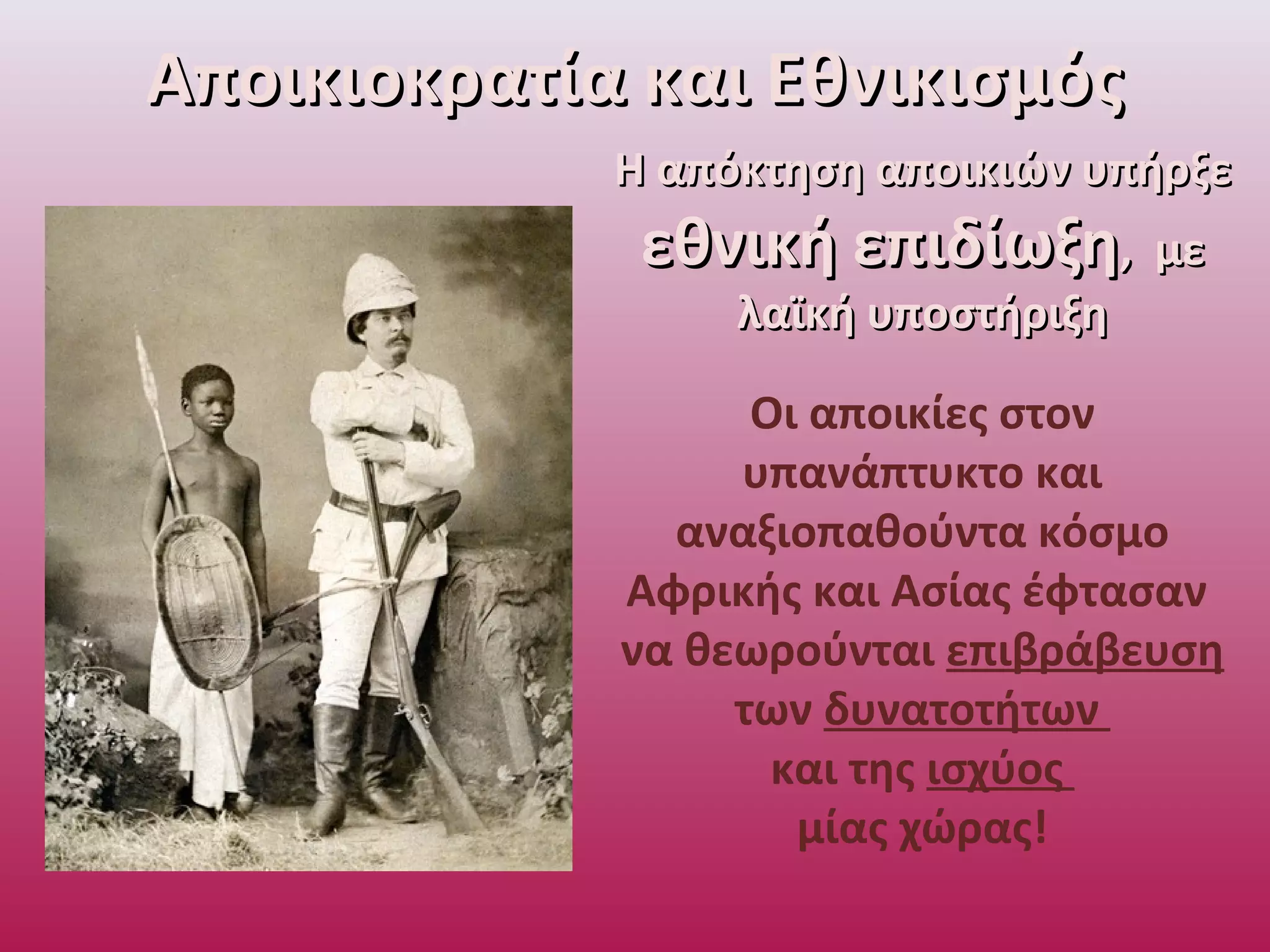 Η απόκτηση αποικιών υπήρξεΗ απόκτηση αποικιών υπήρξε
εθνική επιδίωξηεθνική επιδίωξη, με, με
λαϊκή υποστήριξηλαϊκή υποστήριξη
Οι αποικίες στον
υπανάπτυκτο και
αναξιοπαθούντα κόσμο
Αφρικής και Ασίας έφτασαν
να θεωρούνται επιβράβευση
των δυνατοτήτων
και της ισχύος
μίας χώρας!
Αποικιοκρατία και ΕθνικισμόςΑποικιοκρατία και Εθνικισμός
 