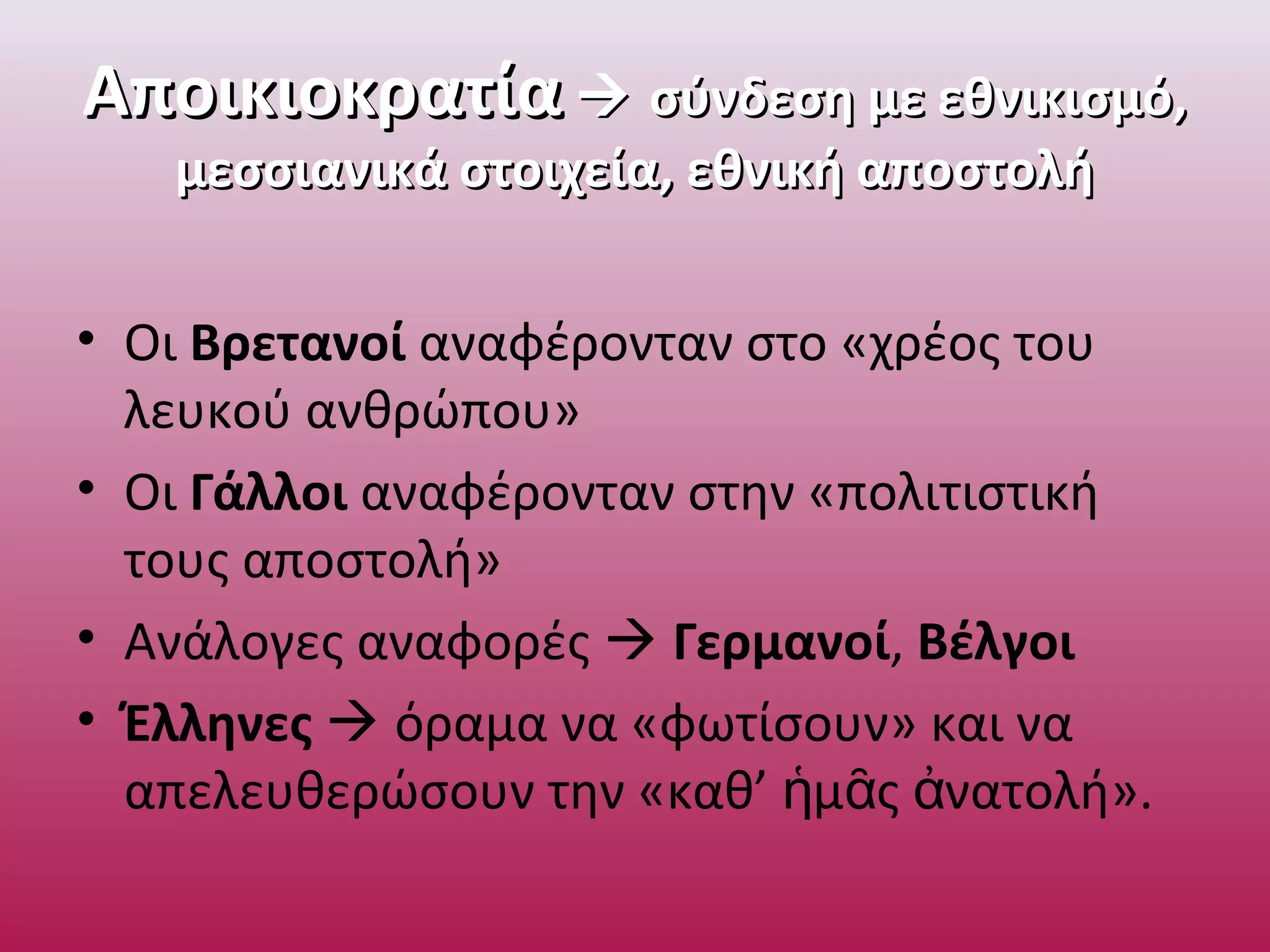 ΑποικιοκρατίαΑποικιοκρατία  σύνδεση με εθνικισμό,σύνδεση με εθνικισμό,
μεσσιανικά στοιχεία, εθνική αποστολήμεσσιανικά στοιχεία, εθνική αποστολή
• Οι Βρετανοί αναφέρονταν στο «χρέος του
λευκού ανθρώπου»
• Οι Γάλλοι αναφέρονταν στην «πολιτιστική
τους αποστολή»
• Ανάλογες αναφορές  Γερμανοί, Βέλγοι
• Έλληνες  όραμα να «φωτίσουν» και να
απελευθερώσουν την «καθ’ μ ς νατολή».ἡ ᾶ ἀ
 