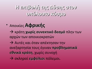 Η επιβολή της Δύσης στονΗ επιβολή της Δύσης στον
υπόλοιπο κόσμουπόλοιπο κόσμο
• Αποικίες ΑφρικήςΑφρικής
 κράτη χωρίς συνεκτικό δεσμόχωρίς συνεκτικό δεσμό πλην των
αρχών των αποικιοκρατών
 Αυτές και όταν απέκτησαν την
ανεξαρτησία τους έγιναν προβληματικάπροβληματικά
εθνικά κράτηεθνικά κράτη, χωρίς συνοχή
 σκληροί εμφύλιοιεμφύλιοι πόλεμοι.
 