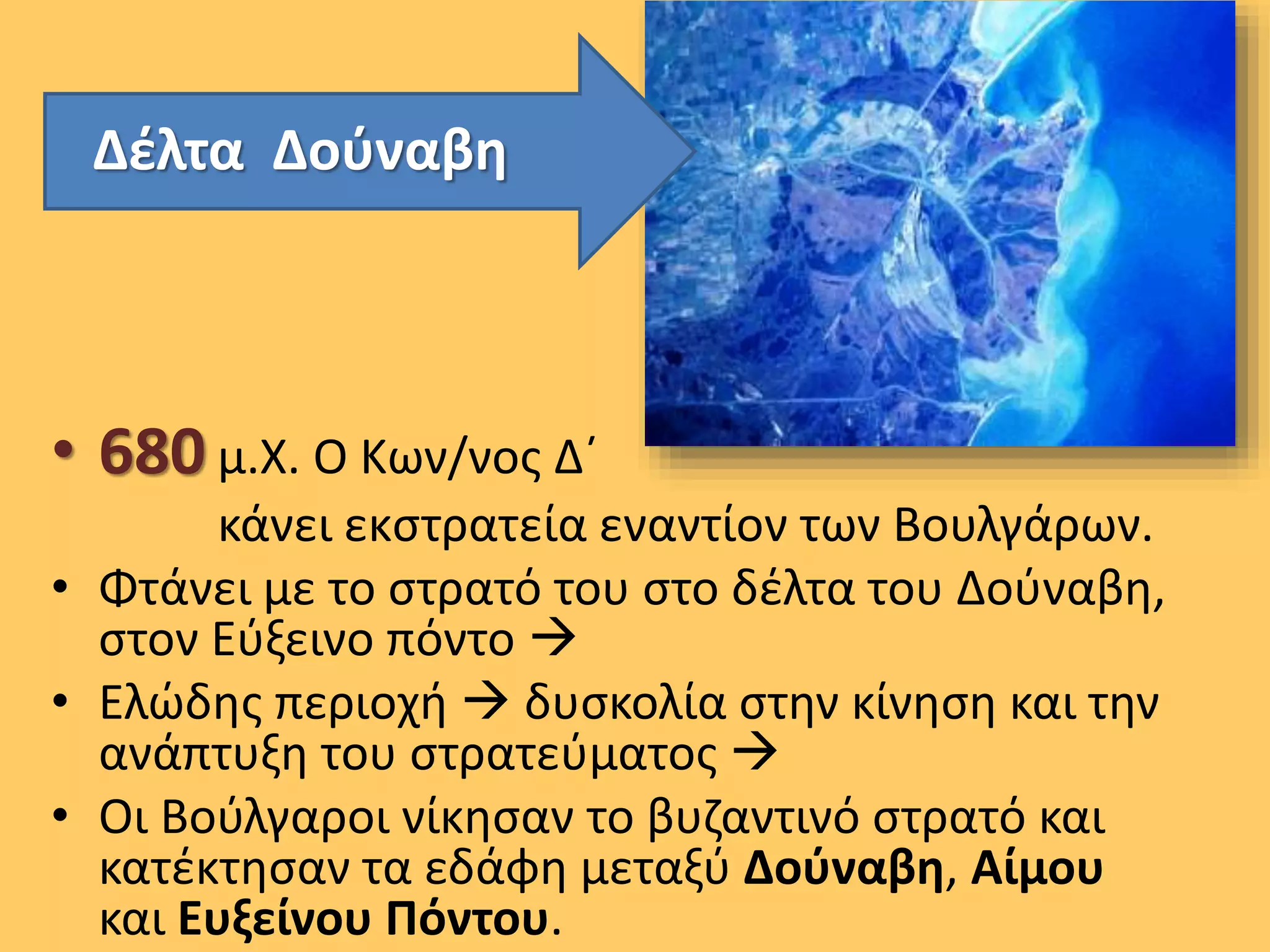 Δέλτα Δούναβη
• 680 μ.Χ. Ο Κων/νος Δ΄
κάνει εκστρατεία εναντίον των Βουλγάρων.
• Φτάνει με το στρατό του στο δέλτα του Δούναβη,
στον Εύξεινο πόντο 
• Ελώδης περιοχή  δυσκολία στην κίνηση και την
ανάπτυξη του στρατεύματος 
• Οι Βούλγαροι νίκησαν το βυζαντινό στρατό και
κατέκτησαν τα εδάφη μεταξύ Δούναβη, Αίμου
και Ευξείνου Πόντου.
 