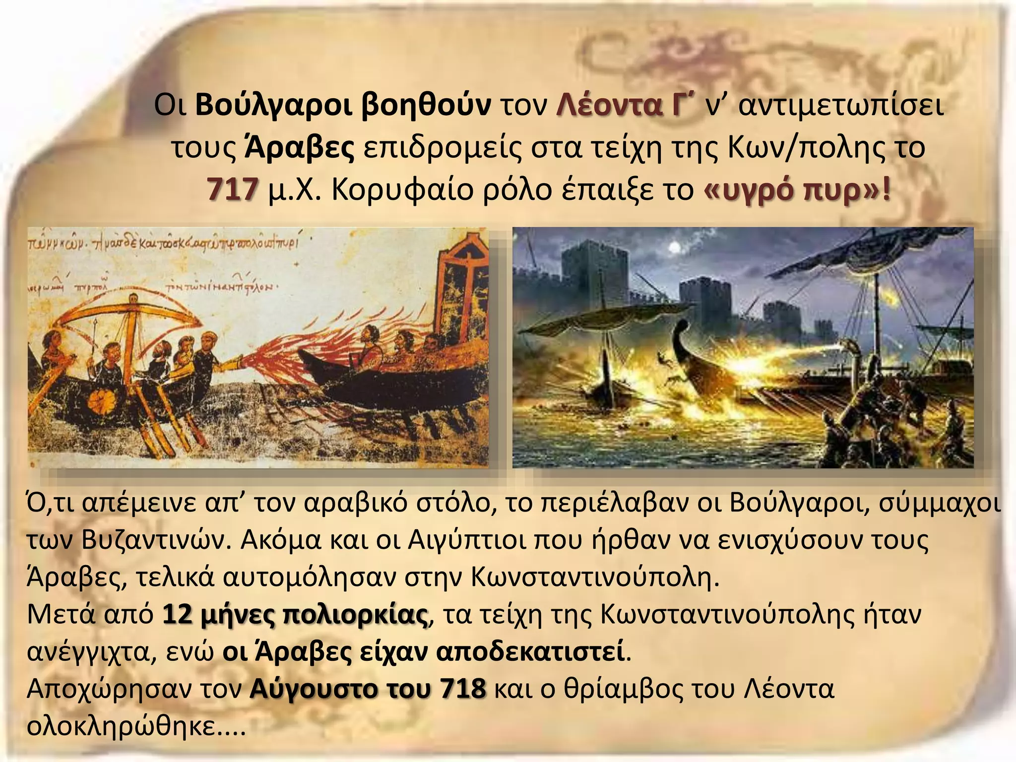 Οι Βούλγαροι βοηθούν τον Λέοντα Γ΄ ν’ αντιμετωπίσει
τους Άραβες επιδρομείς στα τείχη της Κων/πολης το
717 μ.Χ. Κορυφαίο ρόλο έπαιξε το «υγρό πυρ»!
Ό,τι απέμεινε απ’ τον αραβικό στόλο, το περιέλαβαν οι Βούλγαροι, σύμμαχοι
των Βυζαντινών. Ακόμα και οι Αιγύπτιοι που ήρθαν να ενισχύσουν τους
Άραβες, τελικά αυτομόλησαν στην Κωνσταντινούπολη.
Μετά από 12 μήνες πολιορκίας, τα τείχη της Κωνσταντινούπολης ήταν
ανέγγιχτα, ενώ οι Άραβες είχαν αποδεκατιστεί.
Αποχώρησαν τον Αύγουστο του 718 και ο θρίαμβος του Λέοντα
ολοκληρώθηκε....
 