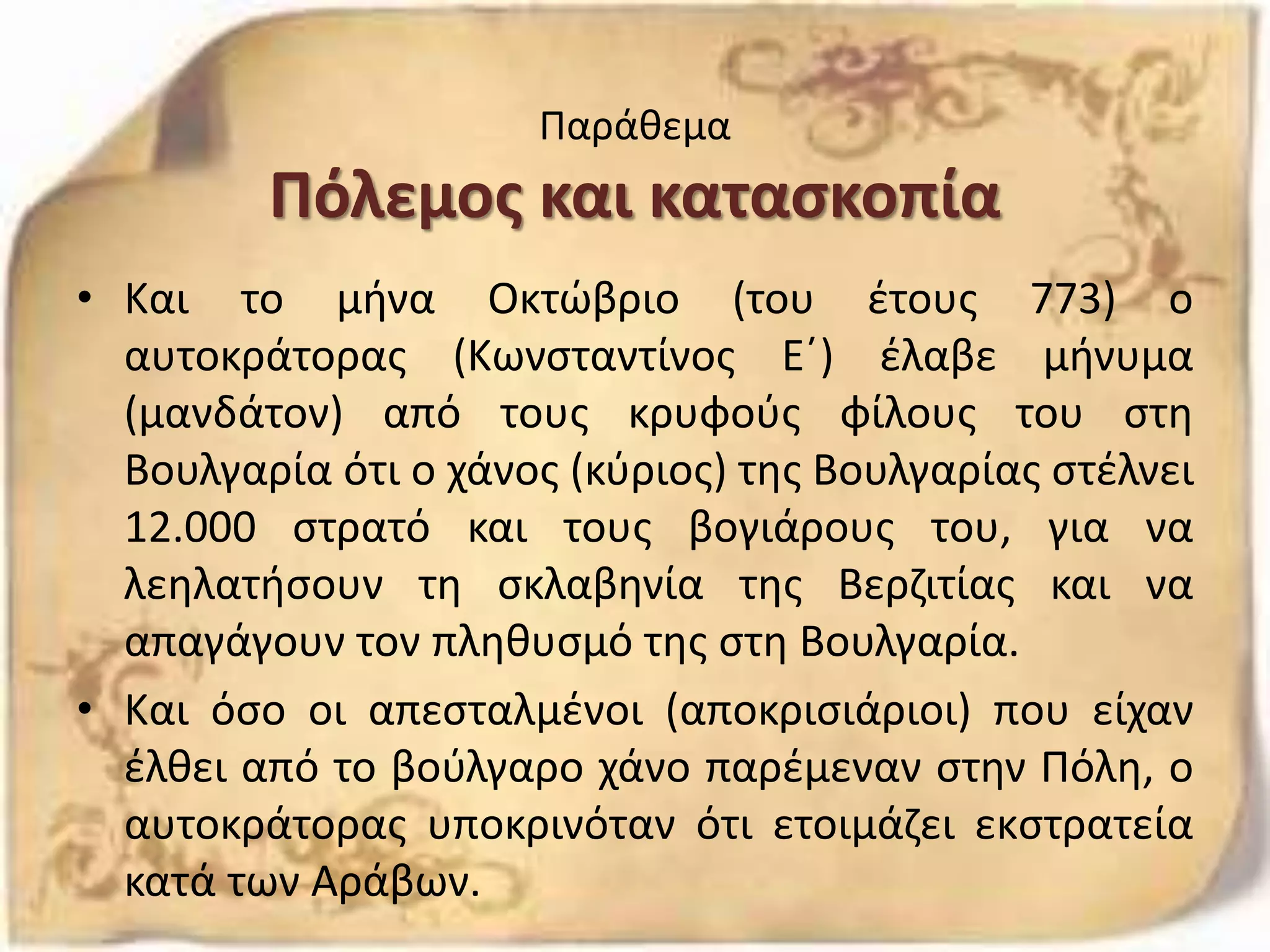 Παράθεμα
Πόλεμος και κατασκοπία
• Και το μήνα Οκτώβριο (του έτους 773) ο
αυτοκράτορας (Κωνσταντίνος Ε΄) έλαβε μήνυμα
(μανδάτον) από τους κρυφούς φίλους του στη
Βουλγαρία ότι ο χάνος (κύριος) της Βουλγαρίας στέλνει
12.000 στρατό και τους βογιάρους του, για να
λεηλατήσουν τη σκλαβηνία της Βερζιτίας και να
απαγάγουν τον πληθυσμό της στη Βουλγαρία.
• Και όσο οι απεσταλμένοι (αποκρισιάριοι) που είχαν
έλθει από το βούλγαρο χάνο παρέμεναν στην Πόλη, ο
αυτοκράτορας υποκρινόταν ότι ετοιμάζει εκστρατεία
κατά των Αράβων.
 