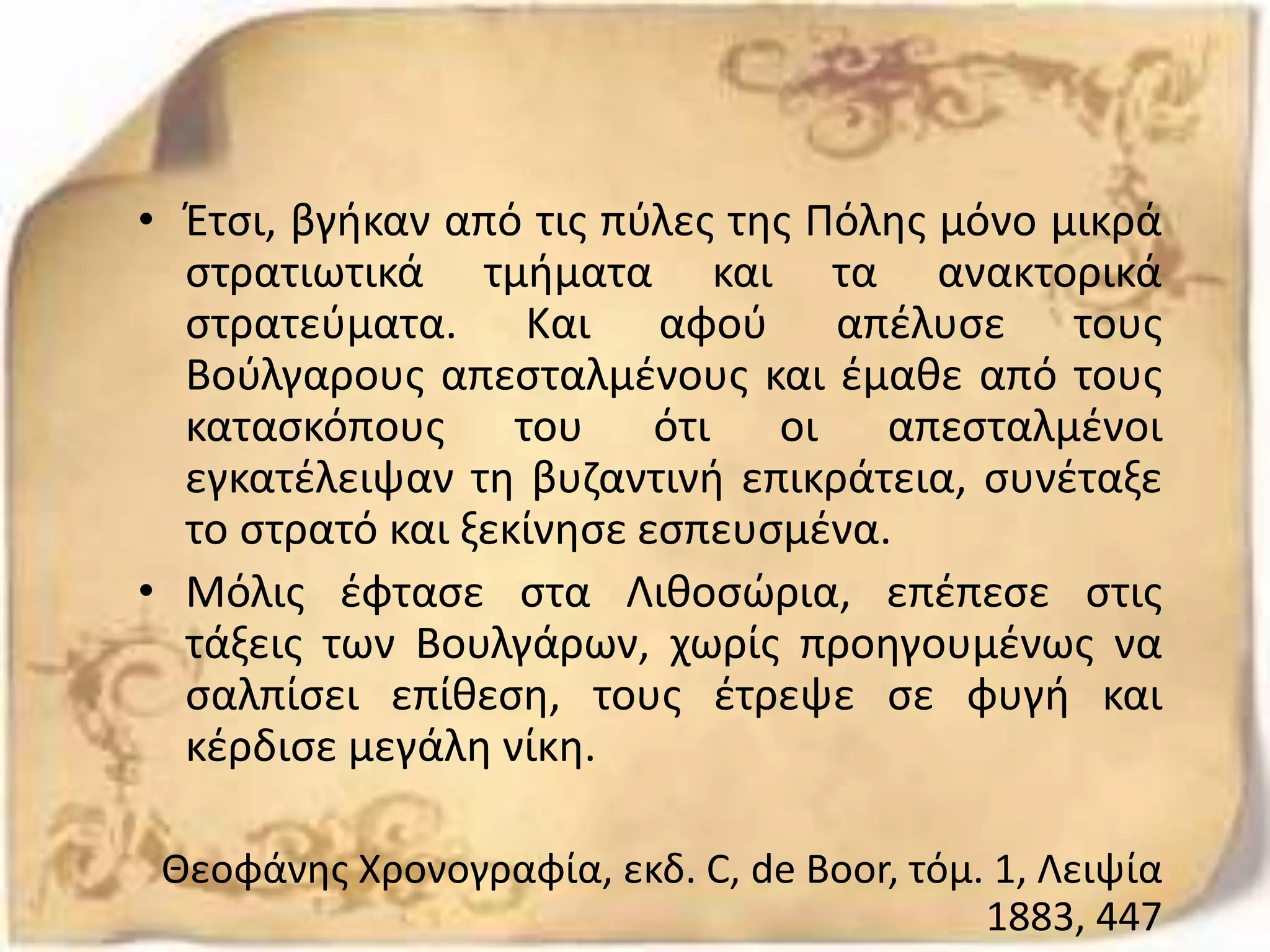 • Έτσι, βγήκαν από τις πύλες της Πόλης μόνο μικρά
στρατιωτικά τμήματα και τα ανακτορικά
στρατεύματα. Και αφού απέλυσε τους
Βούλγαρους απεσταλμένους και έμαθε από τους
κατασκόπους του ότι οι απεσταλμένοι
εγκατέλειψαν τη βυζαντινή επικράτεια, συνέταξε
το στρατό και ξεκίνησε εσπευσμένα.
• Μόλις έφτασε στα Λιθοσώρια, επέπεσε στις
τάξεις των Βουλγάρων, χωρίς προηγουμένως να
σαλπίσει επίθεση, τους έτρεψε σε φυγή και
κέρδισε μεγάλη νίκη.
Θεοφάνης Χρονογραφία, εκδ. C, de Boor, τόμ. 1, Λειψία
1883, 447
 