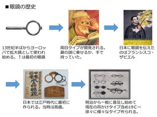 ■眼鏡の歴史
13世紀半ばからヨーロッ
パで拡大鏡として使われ
始める。↑は最初の眼鏡
両目タイプが開発される。
鼻の頭に乗せるか、手で
持っていた。
日本に眼鏡を伝えた
のはフランシスコ・
ザビエル
日本では江戸時代に最初に
作られる。当時は高価。
明治から一般に普及し始めて
現在の耳かけタイプ含め19Ｃ～
徐々に様々なタイプ作られる。
 