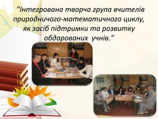 ”Інтегрована творча група вчителів 
природничого-математичного циклу, 
як засіб підтримки та розвитку 
обдарованих учнів.” 
 