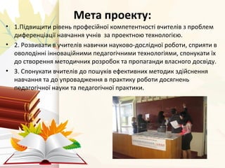 Мета проекту: 
• 1.Підвищити рівень професійної компетентності вчителів з проблем 
диференціації навчання учнів за проектн...