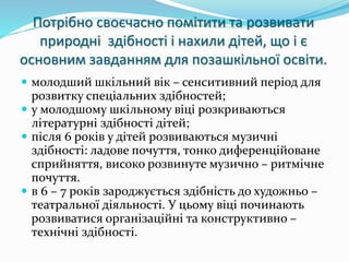Потрібно своєчасно помітити та розвивати 
природні здібності і нахили дітей, що і є 
основним завданням для позашкільної освіти. 
 молодший шкільний вік – сенситивний період для 
розвитку спеціальних здібностей; 
 у молодшому шкільному віці розкриваються 
літературні здібності дітей; 
 після 6 років у дітей розвиваються музичні 
здібності: ладове почуття, тонко диференційоване 
сприйняття, високо розвинуте музично – ритмічне 
почуття. 
 в 6 – 7 років зароджується здібність до художньо – 
театральної діяльності. У цьому віці починають 
розвиватися організаційні та конструктивно – 
технічні здібності. 
 