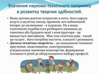 Значення науково-технічного напрямку 
в розвитку творчих здібностей. 
 Якщо дитина раптом потрапляє в ноти, його одразу 
ведуть в музичну школу, проявляє хоч найменший 
інтерес до малювання - в художню. Ну а якщо 
хлопчикові подобається розбирати машинки до 
гвинтика або будувати вежі з конструктора - це 
вважається звичайним . Між тим технічна уява - такий 
же талант , його потрібно пестити, плекати і розвивати. 
 Дитяча технічна творчість – це опанування технікою 
креслення, моделювання, конструювання; 
усвідомлення значення новаторства, формування 
готовності дітей до обґрунтованого вибору професії. 
 