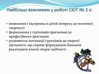 Найбільш важливим у роботі СЮТ № 2 є: 
 виявлення і підтримка в дітей інтересу до технічної 
творчості 
 формування у гуртківців прагнення до 
професійного зростання 
 розвивиток мотивації гуртківців до творчої 
діяльності, що сприяє формуванню бажання 
реалізувати власні творчі здібності . 
 