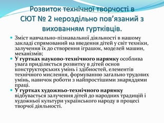 Розвиток технічної творчості в 
СЮТ № 2 нероздільно пов’язаний з 
вихованням гуртківців. 
 Зміст навчально-пізнавальної діяльності в нашому 
закладі спрямований на введення дітей у світ техніки, 
залучення їх до створення іграшок, моделей машин, 
механізмів; 
 У гуртках науково-технічного нарямку особлива 
увага приділяється розвитку в дітей основ 
конструкторських умінь і здібностей, елементів 
технічного мислення, формуванню загально трудових 
умінь, навичок роботи з найпростішими знаряддями 
праці. 
 У гуртках художньо-технічного нарямку 
відбувається залучення дітей до народних традицій і 
художньої культури українського народу в процесі 
творчої діяльності. 
 