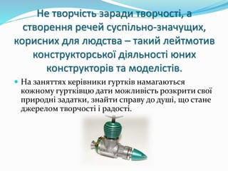 Не творчість заради творчості, а 
створення речей суспільно-значущих, 
корисних для людства – такий лейтмотив 
конструкторської діяльності юних 
конструкторів та моделістів. 
 На заняттях керівники гуртків намагаються 
кожному гуртківцю дати можливість розкрити свої 
природні задатки, знайти справу до душі, що стане 
джерелом творчості і радості. 
 