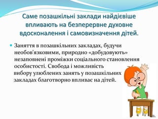 Саме позашкільні заклади найдієвіше 
впливають на безперервне духовне 
вдосконалення і самовизначення дітей. 
 Заняття в позашкільних закладах, будучи 
необов'язковими, природно «добудовують» 
незаповнені проміжки соціального становлення 
особистості. Свобода і можливість 
вибору улюблених занять у позашкільних 
закладах благотворно впливає на дітей. 
 