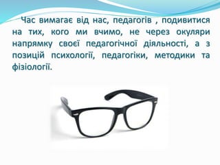 Час вимагає від нас, педагогів , подивитися 
на тих, кого ми вчимо, не через окуляри 
напрямку своєї педагогічної діяльності, а з 
позицій психології, педагогіки, методики та 
фізіології. 
 