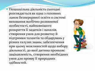  Позашкільна діяльність сьогодні 
розглядається як одна з головних 
ланок безперервної освіти в системі 
виховання всебічно розвиненої 
особистості, найповнішого 
розкриття її задатків і нахилів, 
створення умов для розвитку й 
підтримки талантів та обдарувань у 
різних галузях знань; забезпечення 
при цьому можливостей щодо вибору 
діяльності, до якої дитина проявляє 
зацікавленість, створення необхідних 
умов для прояву її природних 
здібностей. 
 